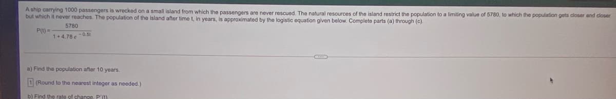 A ship carrying 1000 passengers is wrecked on a small island from which the passengers are never rescued. The natural resources of the island restrict the population to a limiting value of 5780, to which the population gets closer and closer
but which it never reaches. The population of the island after time t, in years, is approximated by the logistic equation given below. Complete parts (a) through (c).
5780
P(1) =
1+4.78e -0.51
a) Find the population after 10 years.
1 (Round to the nearest integer as needed.)
b) Find the rate of change. P'(t).
