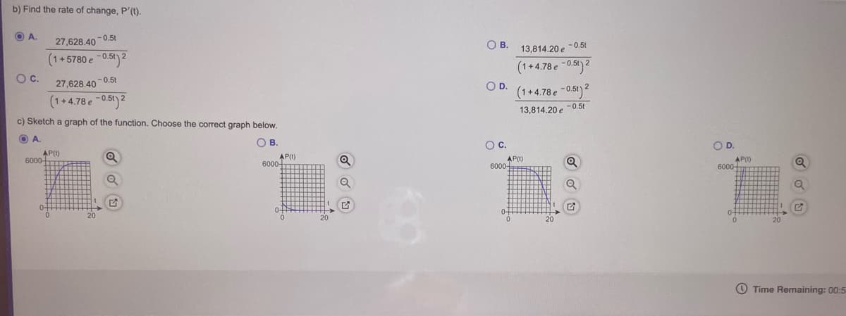 b) Find the rate of change, P'(t).
OA.
-0.5t
27,628.40
OB.
13,814.20 e -0.5t
(1+5780 e -0.5t) 2
(1+4.78 e -0.5t) 2
Oc.
27,628.40 -0.5t
OD.
(1+4.78 e -0.5t) 2
(1+4.78 e -0.5t) 2
13,814.20 e -0.5t
c) Sketch a graph of the function. Choose the correct graph below.
OA.
OB.
Oc.
OD.
AP()
6000-
AP()
6000-
AP()
6000
AP()
6000-
20
O Time Remaining: 00:5
