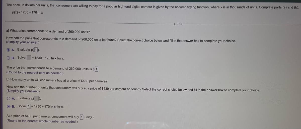 The price, in dollars per units, that consumers are willing to pay for a popular high-end digital camera is given by the accompanying function, where x is in thousands of units. Complete parts (a) and (b).
p(x) = 1230 - 170 In x
a) What price corresponds to a demand of 260,000 units?
How can the price that corresponds to a demand of 260,000 units be found? Select the correct choice below and fill in the answer box to complete your choice.
(Simplify your answer.)
O A. Evaluate p(1)
O B. Solve
= 1230 - 170 In x for x.
The price that corresponds to a demand of 260,000 units is $1.
(Round to the nearest cent as needed.)
b) How many units will consumers buy at a price of $430 per camera?
How can the number of units that consumers will buy at a price of $430 per camera be found? Select the correct choice below and fill in the answer box to complete your choice.
(Simplify your answer.)
O A. Evaluate p(
O B. Solve 1 = 1230 – 170 In x for x.
At a price of $430 per camera, consumers will buy 1 unit(s).
(Round to the nearest whole number as needed.)
