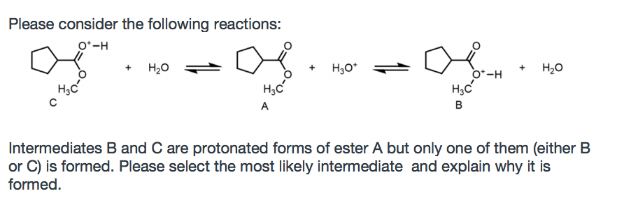 Please consider the following reactions:
O*-H
H20
H3O*
o*-H
H20
H3c
A
Intermediates B and C are protonated forms of ester A but only one of them (either B
or C) is formed. Please select the most likely intermediate and explain why it is
formed.
