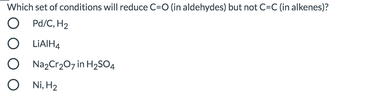 Which set of conditions will reduce C=O (in aldehydes) but not C=C (in alkenes)?
Pd/C, H2
LIAIH4
Na2Cr207 in H2SO4
Ni, H2
