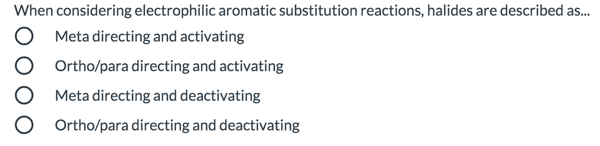When considering electrophilic aromatic substitution reactions, halides are described as.
Meta directing and activating
Ortho/para directing and activating
Meta directing and deactivating
Ortho/para directing and deactivating
