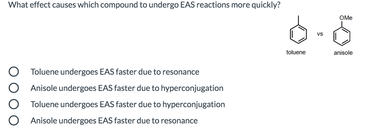 What effect causes which compound to undergo EAS reactions more quickly?
OMe
Vs
toluene
anisole
Toluene undergoes EAS faster due to resonance
Anisole undergoes EAS faster due to hyperconjugation
Toluene undergoes EAS faster due to hyperconjugation
O Anisole undergoes EAS faster due to resonance
