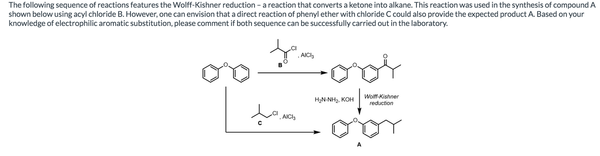 The following sequence of reactions features the Wolff-Kishner reduction - a reaction that converts a ketone into alkane. This reaction was used in the synthesis of compound A
shown below using acyl chloride B. However, one can envision that a direct reaction of phenyl ether with chloride C could also provide the expected product A. Based on your
knowledge of electrophilic aromatic substitution, please comment if both sequence can be successfully carried out in the laboratory.
.CI
, AICI3
Wolff-Kishner
HaN-NH2, КОН
reduction
', AICI3
A

