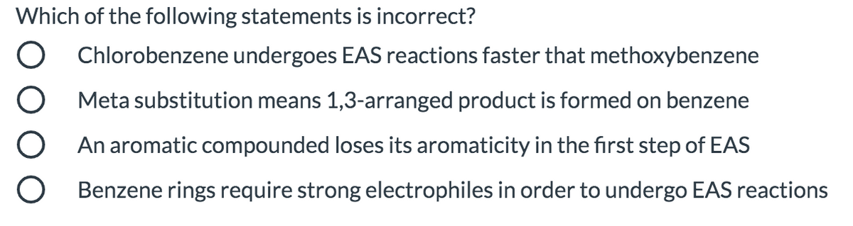 Which of the following statements is incorrect?
Chlorobenzene undergoes EAS reactions faster that methoxybenzene
Meta substitution means 1,3-arranged product is formed on benzene
An aromatic compounded loses its aromaticity in the first step of EAS
Benzene rings require strong electrophiles in order to undergo EAS reactions
