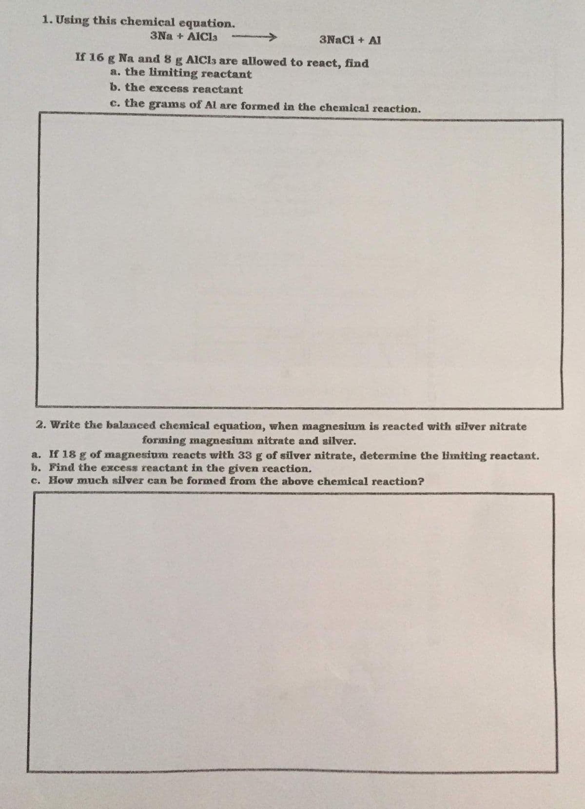 1. Using this chemical equation.
3Na + AICla
3NaCl + A
If 16 g Na and 8 g AICls are allowed to react, find
a. the limiting reactant
b. the excess reactant
c. the grams of Al are formed in the chemical reaction.
2. Write the balanced chemical equation, when magnesium is reacted with silver nitrate
forming magnesium nitrate and silver.
a. If 18 g of magnesium reacts with 33 g of silver nitrate, determine the lHmiting reactant.
b. Find the excess reactant in the given reaction.
c. How much silver can be formed from the above chemical reaction?
