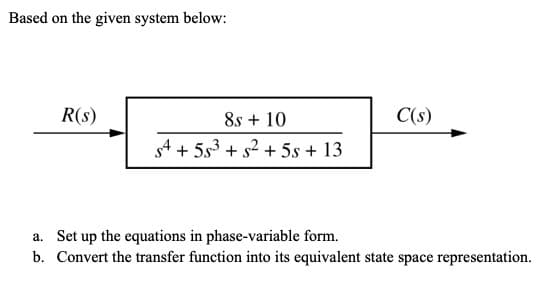 Based on the given system below:
R(s)
8s + 10
C(s)
s4 + 5s3 + s2 + 5s + 13
a. Set up the equations in phase-variable form.
b. Convert the transfer function into its equivalent state space representation.
