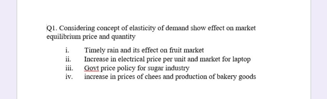 Q1. Considering concept of elasticity of demand show effect on market
equilibrium price and quantity
Timely rain and its effect on fruit market
Increase in electrical price per unit and market for laptop
iii.
i.
ii.
Govt price policy for sugar industry
iv.
increase in prices of chees and production of bakery goods
