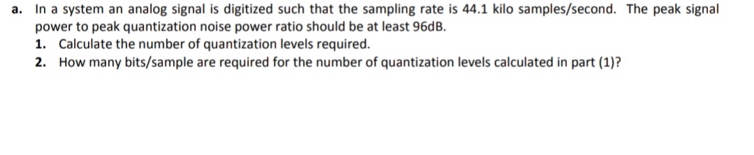 a. In a system an analog signal is digitized such that the sampling rate is 44.1 kilo samples/second. The peak signal
power to peak quantization noise power ratio should be at least 96DB.
1. Calculate the number of quantization levels required.
2. How many bits/sample are required for the number of quantization levels calculated in part (1)?
