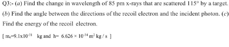 Q3:- (a) Find the change in wavelength of 85 pm x-rays that are scattered 115° by a target.
(b) Find the angle between the directions of the recoil electron and the incident photon. (c)
Find the energy of the recoil electron.
[ m=9.1x10-31 kg and h= 6.626 x 10-34 m2 kg/s ]
