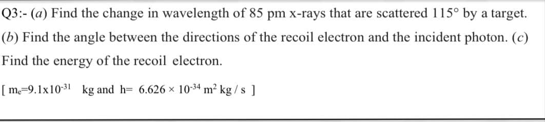 Q3:- (a) Find the change in wavelength of 85 pm x-rays that are scattered 115° by a target.
(b) Find the angle between the directions of the recoil electron and the incident photon. (c)
Find the energy of the recoil electron.
[ m=9.1x10-31 kg and h= 6.626 × 10-34 m² kg / s ]
