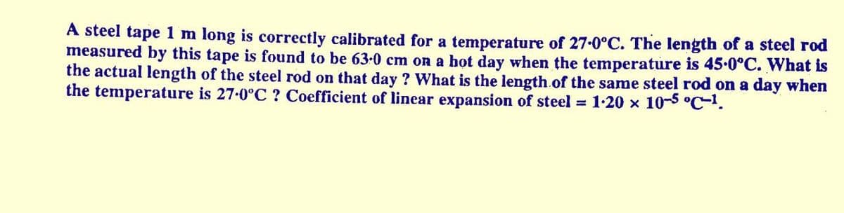 A steel tape 1 m long is correctly calibrated for a temperature of 27-0°C. The length of a steel rod
measured by this tape is found to be 63-0 cm on a hot day when the temperature is 45.0°C. What is
the actual length of the steel rod on that day ? What is the length.of the same steel rod on a day when
the temperature is 27-0°C ? Coefficient of linear expansion of steel = 1-20 x 10-5 °C-1.
