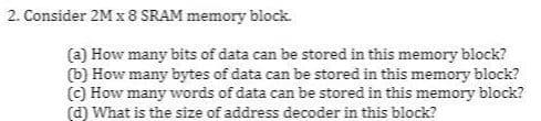 2. Consider 2M x 8 SRAM memory block.
(a) How many bits of data can be stored in this memory block?
(b) How many bytes of data can be stored in this memory block?
(C) How many words of data can be stored in this memory block?
(d) What is the size of address decoder in this block?
