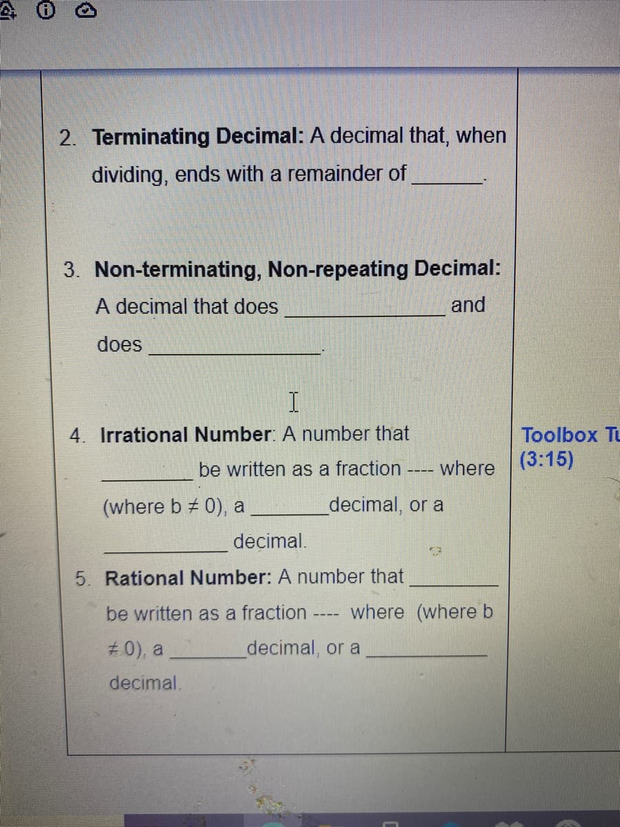 2. Terminating Decimal: A decimal that, when
dividing, ends with a remainder of
3. Non-terminating, Non-repeating Decimal:
A decimal that does
and
does
4. Irrational Number: A number that
Toolbox Tu
be written as a fraction ---- where (3:15)
(where b 0), a
decimal, or a
decimal.
5. Rational Number: A number that
be written as a fraction
where (where b
#0), a
decimal, or a
decimal,
