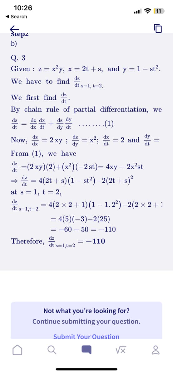 10:26
◄ Search
Step
b)
Q. 3
Given z = x²y, x = 2t+s, and y = 1 – st².
dz
We have to find
dt s=1, t=2.
We first find
dt
By chain rule of partial differentiation, we
dz
dt
=
dz dx
dx dt
+
dz
Now, = 2xy;
dx
From (1), we have
dz
dz dy
dy dt
dz
dt s=1,t=2
dz
dt
at s = 1, t = 2,
Therefore,
dz
dy
=
=(2xy) (2)+(x²) (−2 st)= 4xy – 2x²st
= 4(2t + s) (1 − st²) −2 (2t+s)²
..(1)
dt
dz
dt s=1,t=2
= 2 and
=
: 4(2 × 2 + 1) (1 − 1. 2²) — 2(2 × 2 + 1
= 4(5)(-3)-2(25)
= -60 - 50 = -110
= -110
11
Not what you're looking for?
Continue submitting your question.
Submit Your Question
dy
dt
√x
DO