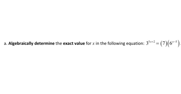 a. Algebraically determine the exact value for x in the following equation: 3**2 = (7)(6**).
