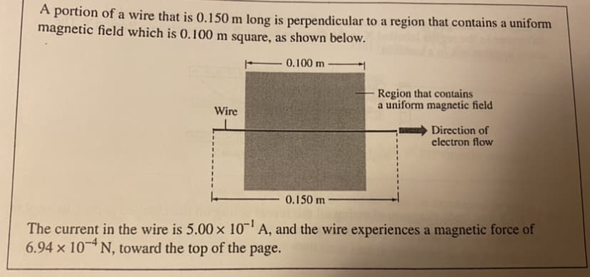 A portion of a wire that is 0.150 m long is perpendicular to a region that contains a uniform
magnetic field which is 0.100 m square, as shown below.
0.100 m
Region that contains
a uniform magnetic field
Wire
Direction of
clectron flow
0.150 m
The current in the wire is 5.00 x 10- A, and the wire experiences a magnetic force of
6.94 x 10 N, toward the top of the page.

