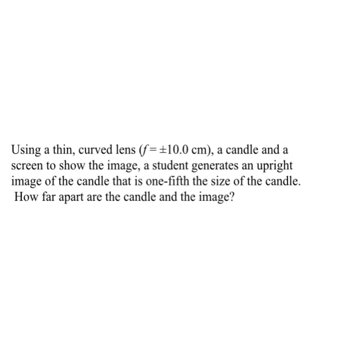 Using a thin, curved lens (f=±10.0 cm), a candle and a
screen to show the image, a student generates an upright
image of the candle that is one-fifth the size of the candle.
How far apart are the candle and the image?
