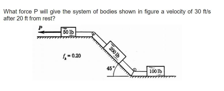 What force P will give the system of bodies shown in figure a velocity of 30 ft/s
after 20 ft from rest?
P
50 lb
f= 0.20
45
100 lb
200 lb
