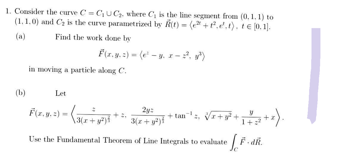 1. Consider the curve C = C₁ UC2, where C₁ is the line segment from (0, 1, 1) to
(1,1,0) and C₂ is the curve parametrized by R(t) = (e²t + t², et, t), te [0, 1].
(a)
Find the work done by
(b)
in moving a particle along C.
Let
F(x, y, z) = (e² — y, x − z², y³)
F(x, y, z) =
2yz
3(x + y²) ³
( 3(x + y²) ³
Use the Fundamental Theorem of Line Integrals to evaluate
=
+ 2.
+ tan
x +
Y
+ 1 = 2² + x).
[.F.
F.dR.