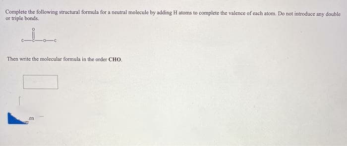 Complete the following structural formula for a neutral molecule by adding H atoms to complete the valence of each atom. Do not introduce any double
or triple bonds.
Then write the molecular formula in the order CHO.
en
