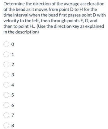 Determine the direction of the average acceleration
of the bead as it moves from point D to H for the
time interval when the bead first passes point D with
velocity to the left, then through points E, G, and
then to point H.. (Use the direction key as explained
in the description)
0
1
02
3
05
6
8