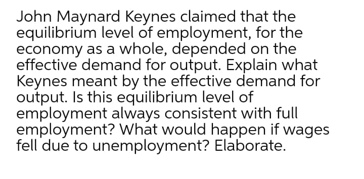 John Maynard Keynes claimed that the
equilibrium level of employment, for the
economy as a whole, depended on the
effective demand for output. Explain what
Keynes meant by the effective demand for
output. Is this equilibrium level of
employment always consistent with full
employment? What would happen if wages
fell due to unemployment? Elaborate.
