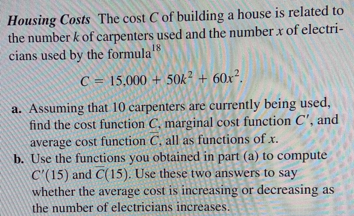 Housing Costs The cost C of building a house is related to
the number k of carpenters used and the number x of electri-
cians used by the formula
18
C = 15,000 + 50k² + 60x².
a. Assuming that 10 carpenters are currently being used,
find the cost function C, marginal cost function C', and
average cost function C, all as functions of x.
b. Use the functions you obtained in part (a) to compute
C'(15) and C(15). Use these two answers to say
whether the average cost is increasing or decreasing as
the number of electricians increases.
