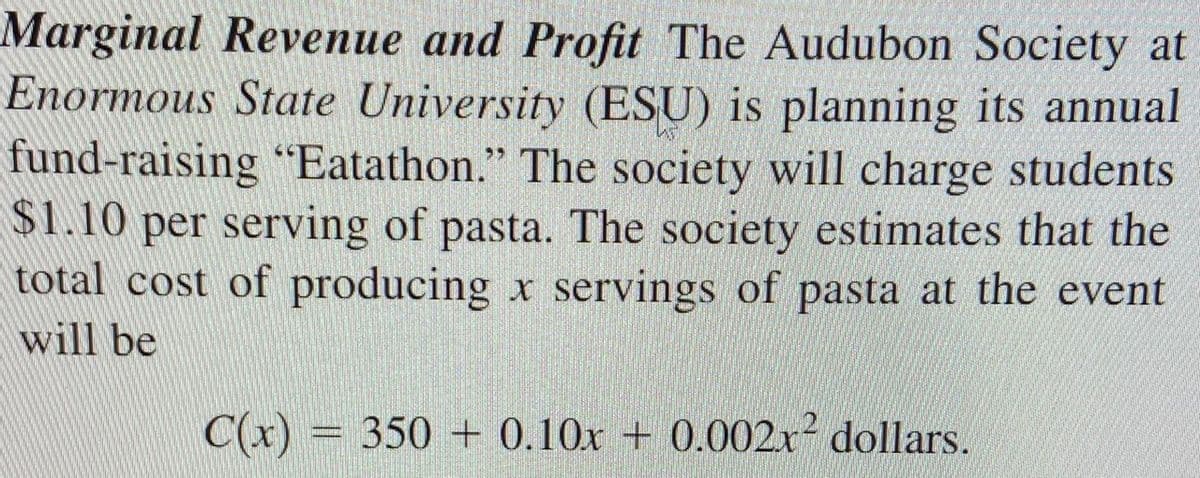 Marginal Revenue and Profit The Audubon Society at
Enormous State University (ESU) is planning its annual
fund-raising “Eatathon." The society will charge students
$1.10 per serving of pasta. The society estimates that the
total cost of producing x servings of pasta at the event
will be
C(x) = 350 + 0,10x + 0.0002x² dollars.
