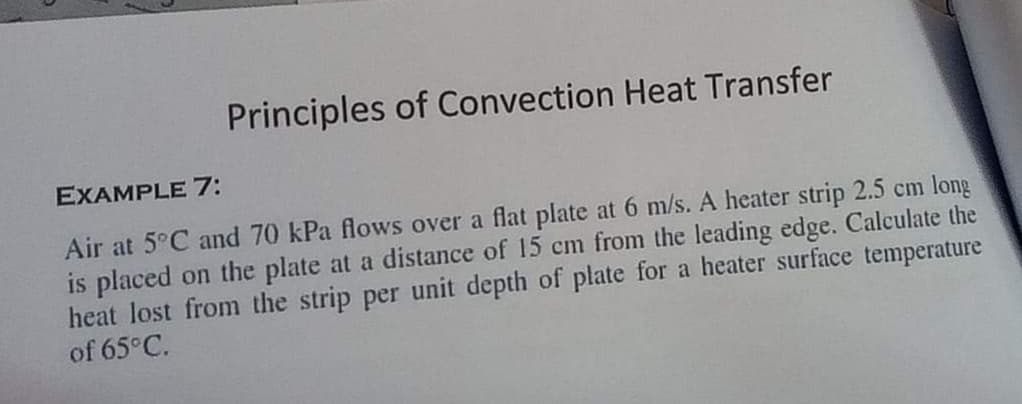 Principles of Convection Heat Transfer
EXAMPLE 7:
Air at 5°C and 70 kPa flows over a flat plate at 6 m/s. A heater strip 2.5 cm long
is placed on the plate at a distance of 15 cm from the leading edge. Calculate the
heat lost from the strip per unit depth of plate for a heater surface temperature
of 65°C.
