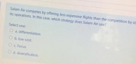 Salam Air competes by offering less expensive flights than the competition by st.
its operations. In this case, which strategy does Salam Air use?
Select one:
O a. differentiation.
Ob. low-cost.
Oc Focus.
O d. diversification.

