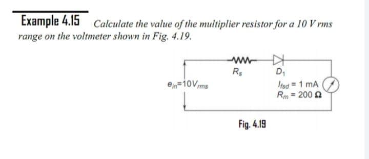 Example 4.15 Calculate the value of the multiplier resistor for a 10 V rms
range on the voltmeter shown in Fig. 4.19.
ww-
Rs
D1
Irsd 1 mA
Rm = 200 2
e=10Vms
Fig. 4.19
