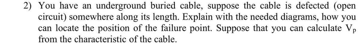2) You have an underground buried cable, suppose the cable is defected (open
circuit) somewhere along its length. Explain with the needed diagrams, how you
can locate the position of the failure point. Suppose that you can calculate Vp
from the characteristic of the cable.
