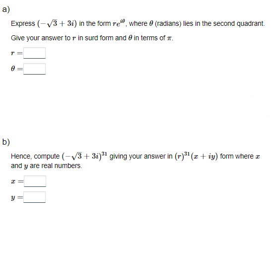 a)
Express (-√3+3₂) in the form re, where (radians) lies in the second quadrant.
Give your answer to r in surd form and in terms of .
r =
0 =
b)
Hence, compute (-√3+32)³¹ giving your answer in (r)³¹ (x + ży) form where a
and y are real numbers.
x =
S