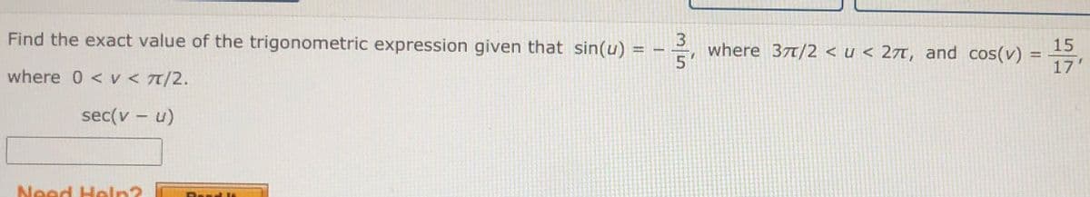 Find the exact value of the trigonometric expression given that sin(u) = - =,
3
where 37T/2 < u < 27t, and cos(v)
15
17'
where 0 <v < 7/2.
sec(v - u)
Need Heln?
Bend li
