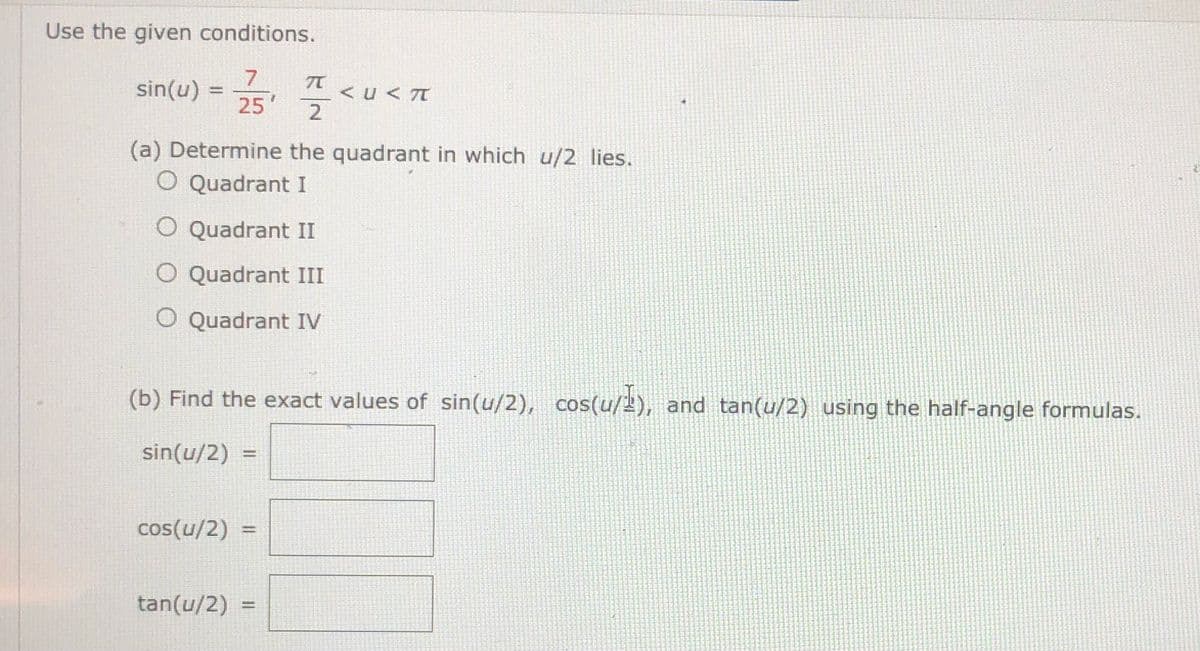 Use the given conditions.
sin(u)= 폭.
<u < T
25'
(a) Determine the quadrant in which u/2 lies.
O Quadrant I
O Quadrant II
O Quadrant III
O Quadrant IV
(b) Find the exact values of sin(u/2), cos(u/), and tan(u/2) using the half-angle formulas.
sin(u/2) =
cos(u/2) =
tan(u/2) :
