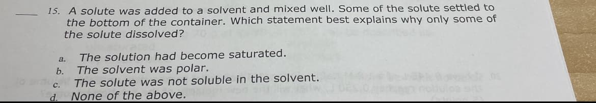 15. A solute was added to a solvent and mixed well. Some of the solute settled to
the bottom of the container. Which statement best explains why only some of
the solute dissolved?
The solution had become saturated.
The solvent was polar.
The solute was not soluble in the solvent.
None of the above.
a.
b.
с.
d.
