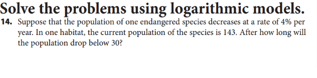 Solve the problems using logarithmic models.
14. Suppose that the population of one endangered species decreases at a rate of 4% per
year. In one habitat, the current population of the species is 143. After how long will
the population drop below 30?
