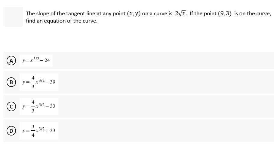 The slope of the tangent line at any point (x, y) on a curve is 2yx. If the point (9, 3) is on the curve,
find an equation of the curve.
A
y=x3/2 – 24
4
y=-x3/2 - 39
3
B
4
y=-x3/2- 33
3
3
D)
y=-x/2 +33
4
