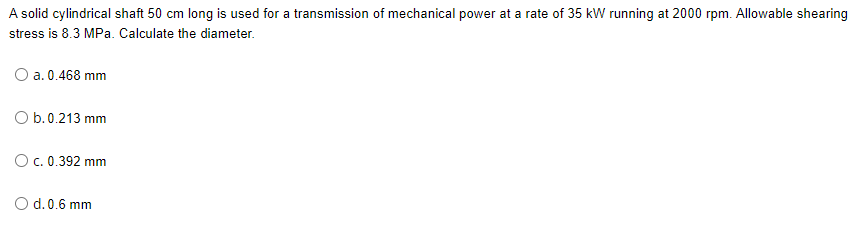 A solid cylindrical shaft 50 cm long is used for a transmission of mechanical power at a rate of 35 kW running at 2000 rpm. Allowable shearing
stress is 8.3 MPa. Calculate the diameter.
O a. 0.468 mm
O b.0.213 mm
Oc. 0.392 mm
O d.0.6 mm
