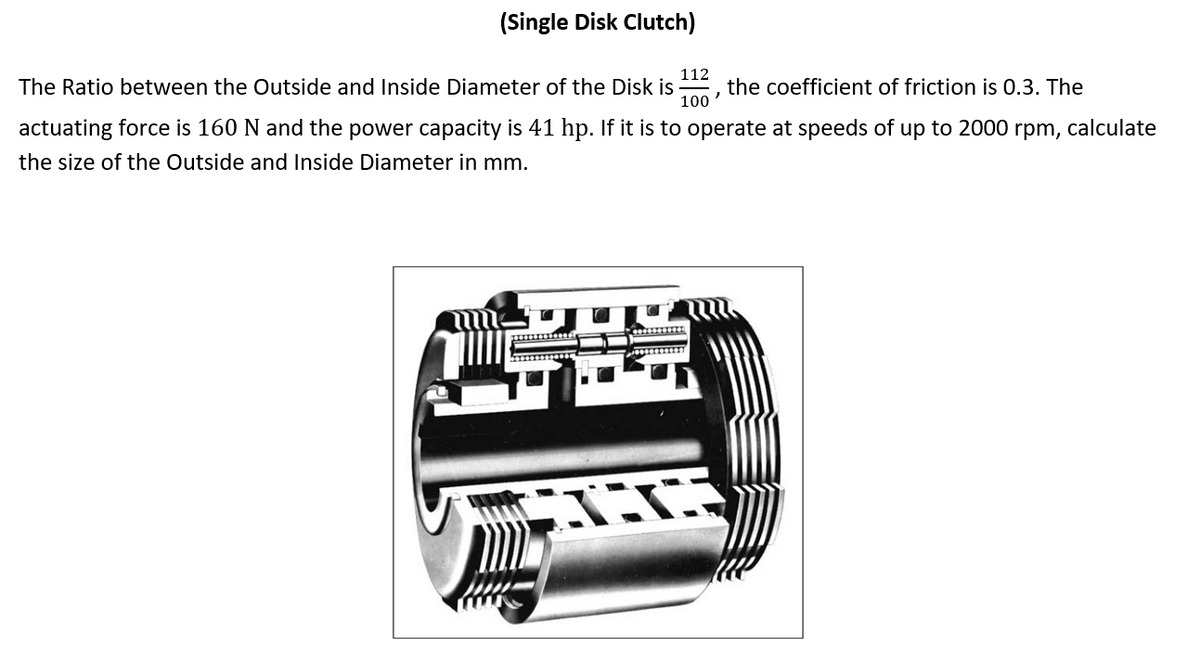 (Single Disk Clutch)
112
The Ratio between the Outside and Inside Diameter of the Disk is
100
the coefficient of friction is 0.3. The
actuating force is 160 N and the power capacity is 41 hp. If it is to operate at speeds of up to 2000 rpm, calculate
the size of the Outside and Inside Diameter in mm.
