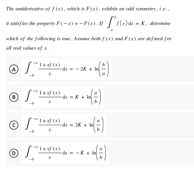 The antiderivative of f (x), which is F (x), exhibits an odd symmetry, i.e..,
it satisfies the property F ( – x) = – F (x). If | s(x)dr =
which of the following is true . Assume both f (x) and F (x) are defined for
all real values of x.
'1+xf (x)
b
(A
-dr = - 2K + In
1+xf (x)
В
-dx = K + In|
1+xf (x)
-dr = 2K + In
1+xf (x)
a
D
-dr = - K + In|
b
-b
