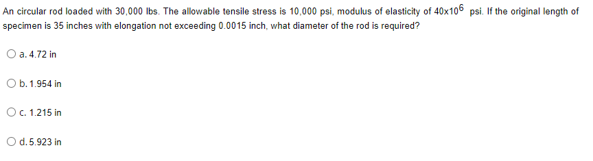 An circular rod loaded with 30,000 Ibs. The allowable tensile stress is 10,000 psi, modulus of elasticity of 40x106 psi. If the original length of
specimen is 35 inches with elongation not exceeding 0.0015 inch, what diameter of the rod is required?
O a. 4.72 in
O b. 1.954 in
OC. 1.215 in
O d. 5.923 in
