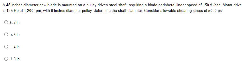 A 48 inches diameter saw blade is mounted on a pulley driven steel shaft, requiring a blade peripheral linear speed of 150 ft./sec. Motor drive
is 125 Hp at 1,200 rpm, with 6 inches diameter pulley, determine the shaft diameter. Consider allowable shearing stress of 5000 psi
O a. 2 in
O b.3 in
O C. 4 in
O d. 5 in
