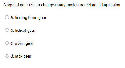 A type of gear use to change rotary motion to reciprocating motion
O a. herring bone gear
O b. helical gear
O c. worm gear
d. rack gear
