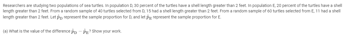 Researchers are studying two populations of sea turtles. In population D, 30 percent of the turtles have a shell length greater than 2 feet. In population E, 20 percent of the turtles have a shell
length greater than 2 feet. From a random sample of 40 turtles selected from D, 15 had a shell length greater than 2 feet. From a random sample of 60 turtles selected from E, 11 had a shell
length greater than 2 feet. Let Pp represent the sample proportion for D, and let Pe represent the sample proportion for E.
(a) What is the value of the difference pp - PR? Show your work.
