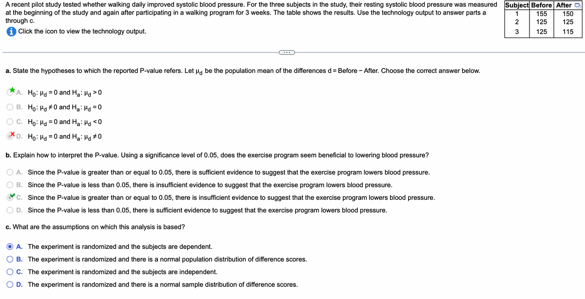 A recent pilot study tested whether walking daily improved systolic blood pressure. For the three subjects in the study, their resting systolic blood pressure was measured Subject Before After
1
155
at the beginning of the study and again after participating in a walking program for 3 weeks. The table shows the results. Use the technology output to answer parts a
through c.
2
125
iClick the icon to view the technology output.
3
125
a. State the hypotheses to which the reported P-value refers. Let μd be the population mean of the differences d = Before - After. Choose the correct answer below.
A. Ho: Md = 0 and H₂: Hd>0
B. Ho: Md #0 and H₂: Hd = 0
C. Ho: Hd=
= 0 and Ha: Hd <0
D. Ho: Md = 0 and Ha: Hd #0
b. Explain how to interpret the P-value. Using a significance level of 0.05, does the exercise program seem beneficial to lowering blood pressure?
A. Since the P-value is greater than or equal to 0.05, there is sufficient evidence to suggest that the exercise program lowers blood pressure.
B. Since the P-value is less than 0.05, there is insufficient evidence to suggest that the exercise program lowers blood pressure.
C. Since the P-value is greater than or equal to 0.05, there is insufficient evidence to suggest that the exercise program lowers blood pressure.
D. Since the P-value is less than 0.05, there is sufficient evidence to suggest that the exercise program lowers blood pressure.
c. What are the assumptions on which this analysis is based?
A. The experiment is randomized and the subjects are dependent.
B. The experiment is randomized and there is a normal population distribution of difference scores.
C. The experiment is randomized and the subjects are independent.
D. The experiment is randomized and there is a normal sample distribution of difference scores.
150
125
115
0