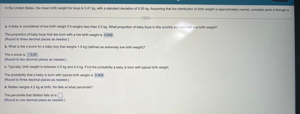 In the United States, the mean birth weight for boys is 3.41 kg, with a standard deviation of 0.55 kg. Assuming that the distribution of birth weight is approximately normal, complete parts a through e.
a. A baby is considered of low birth weight if it weighs less than 2.5 kg. What proportion of baby boys in this country are born with low birth weight?
The proportion of baby boys that are born with a low birth weight is 0.049.
(Round to three decimal places as needed.)
b. What is the z-score for a baby boy that weighs 1.5 kg (defined as extremely low birth weight)?
..
The Z-score is - 3.47.
(Round to two decimal places as needed.)
c. Typically, birth weight is between 2.5 kg and 4.0 kg. Find the probability a baby is born with typical birth weight.
The probability that a baby is born with typical birth weight is 0.808
(Round to three decimal places as needed.)
d. Matteo weighs 4.2 kg at birth. He falls at what percentile?
The percentile that Matteo falls at is
(Round to one decimal place as needed.)