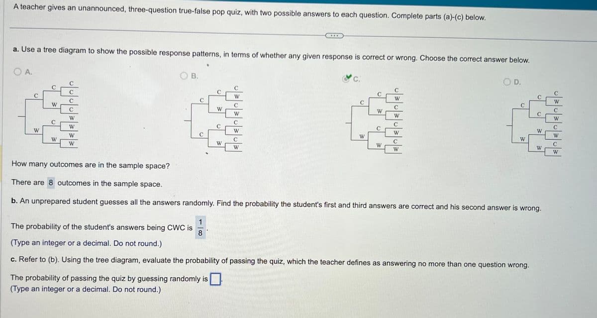 A teacher gives an unannounced, three-question true-false pop quiz, with two possible answers to each question. Complete parts (a)-(c) below.
a. Use a tree diagram to show the possible response patterns, in terms of whether any given response is correct or wrong. Choose the correct answer below.
O A.
с
W
C
W
C
W
C
C
W
W
W
W
B.
C
W
The probability of passing the quiz by guessing randomly is
(Type an integer or a decimal. Do not round.)
W
...
C
W
C
W
C
W
C
W
C.
W
D
W
C
W
W
C
W
C
W
C
W
D.
(
W
C
W
W
How many outcomes are in the sample space?
There are 8 outcomes in the sample space.
b. An unprepared student guesses all the answers randomly. Find the probability the student's first and third answers are correct and his second answer is wrong.
The probability of the student's answers being CWC is
1
8
(Type an integer or a decimal. Do not round.)
c. Refer to (b). Using the tree diagram, evaluate the probability of passing the quiz, which the teacher defines as answering no more than one question wrong.
1·.·
W
C
W