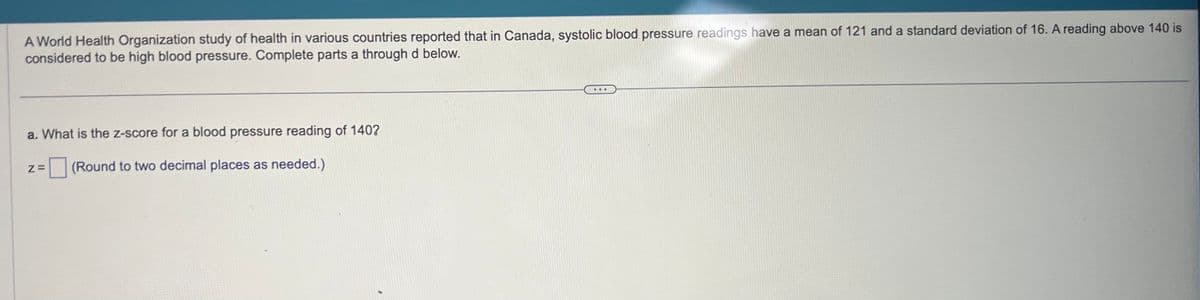 A World Health Organization study of health in various countries reported that in Canada, systolic blood pressure readings have a mean of 121 and a standard deviation of 16. A reading above 140 is
considered to be high blood pressure. Complete parts a through d below.
a. What is the z-score for a blood pressure reading of 140?
Z= (Round to two decimal places as needed.)